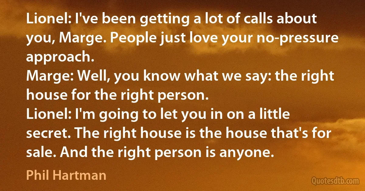 Lionel: I've been getting a lot of calls about you, Marge. People just love your no-pressure approach.
Marge: Well, you know what we say: the right house for the right person.
Lionel: I'm going to let you in on a little secret. The right house is the house that's for sale. And the right person is anyone. (Phil Hartman)