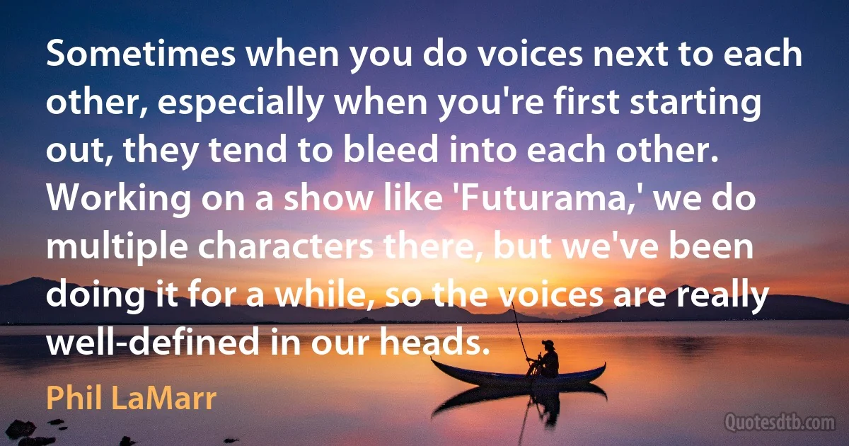 Sometimes when you do voices next to each other, especially when you're first starting out, they tend to bleed into each other. Working on a show like 'Futurama,' we do multiple characters there, but we've been doing it for a while, so the voices are really well-defined in our heads. (Phil LaMarr)