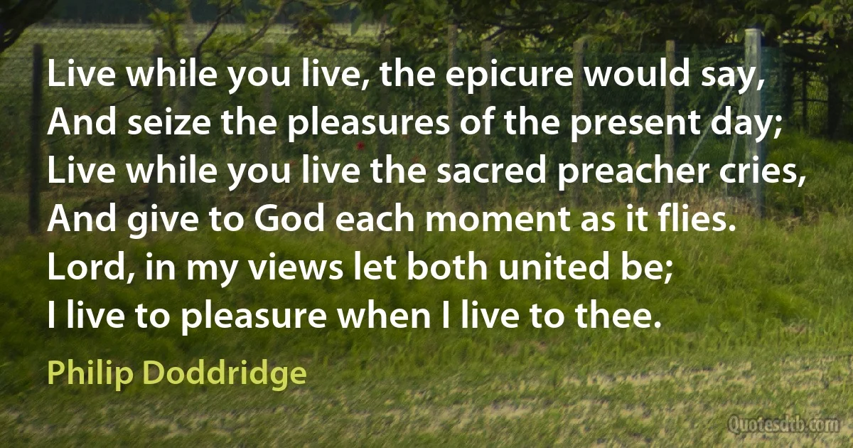 Live while you live, the epicure would say,
And seize the pleasures of the present day;
Live while you live the sacred preacher cries,
And give to God each moment as it flies.
Lord, in my views let both united be;
I live to pleasure when I live to thee. (Philip Doddridge)