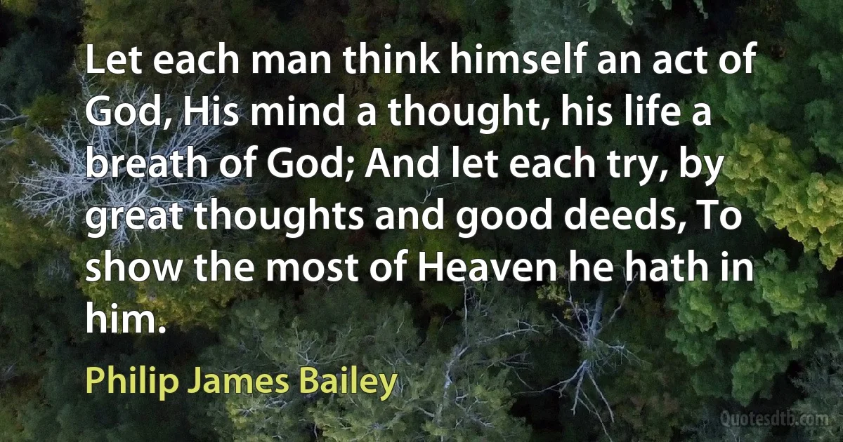 Let each man think himself an act of God, His mind a thought, his life a breath of God; And let each try, by great thoughts and good deeds, To show the most of Heaven he hath in him. (Philip James Bailey)