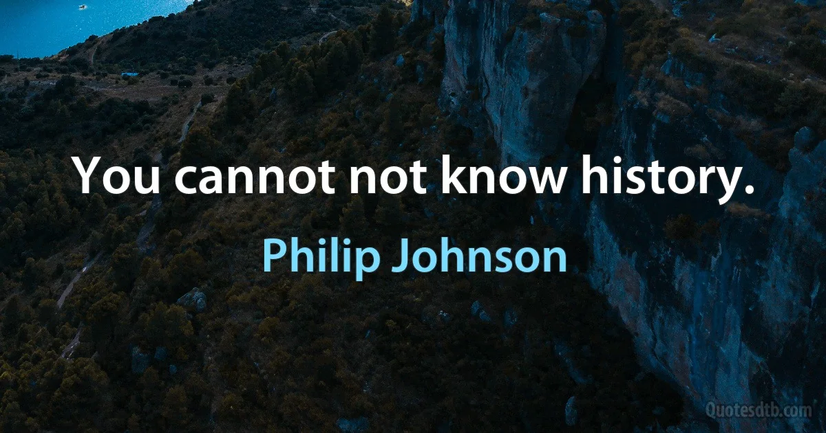 You cannot not know history. (Philip Johnson)