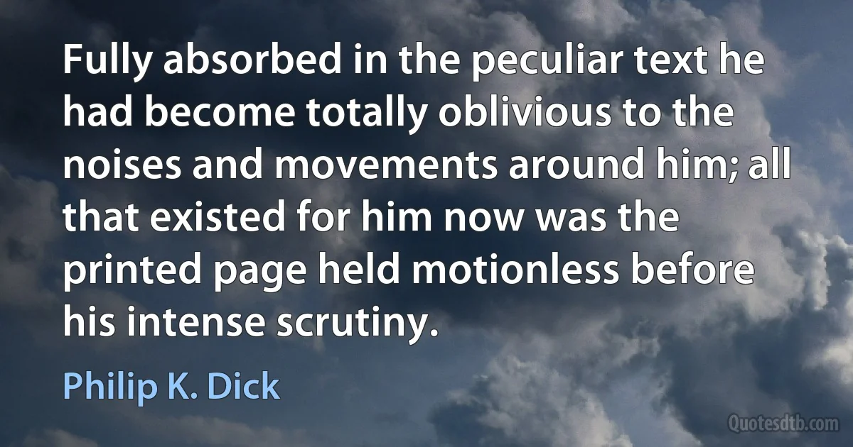 Fully absorbed in the peculiar text he had become totally oblivious to the noises and movements around him; all that existed for him now was the printed page held motionless before his intense scrutiny. (Philip K. Dick)