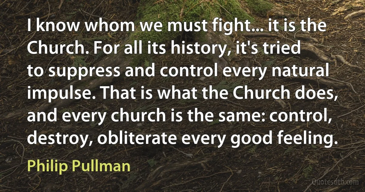 I know whom we must fight... it is the Church. For all its history, it's tried to suppress and control every natural impulse. That is what the Church does, and every church is the same: control, destroy, obliterate every good feeling. (Philip Pullman)