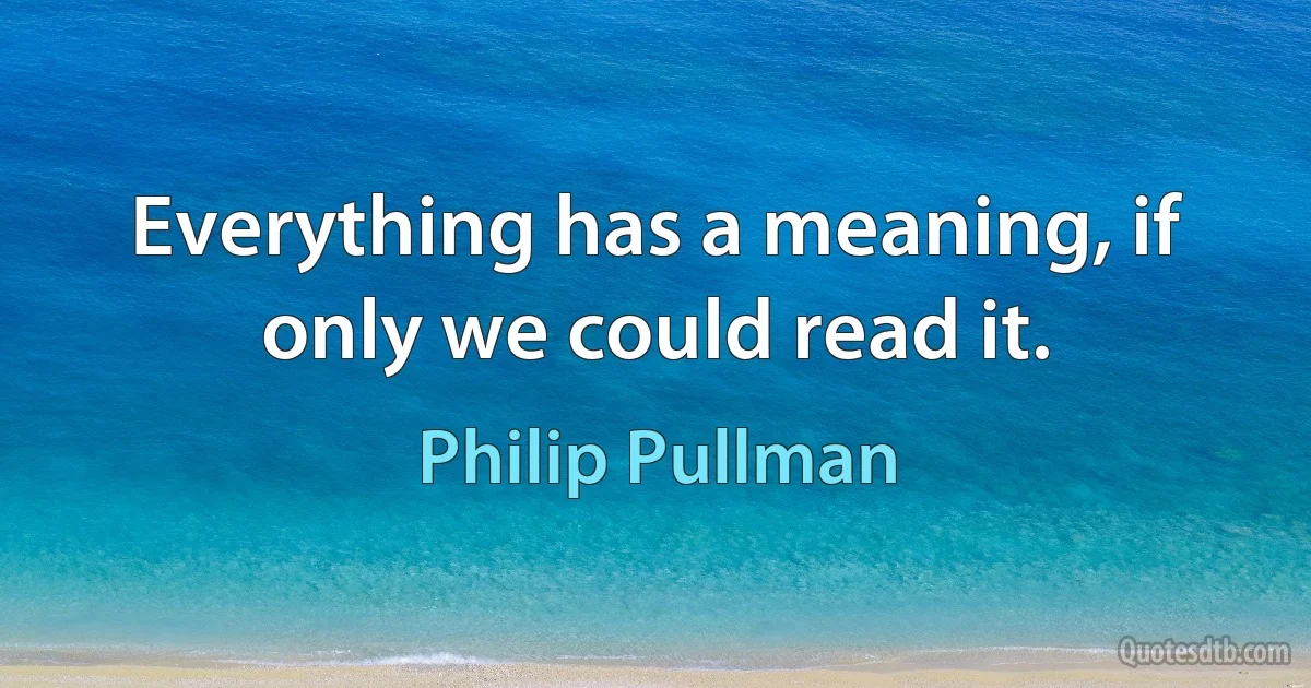 Everything has a meaning, if only we could read it. (Philip Pullman)