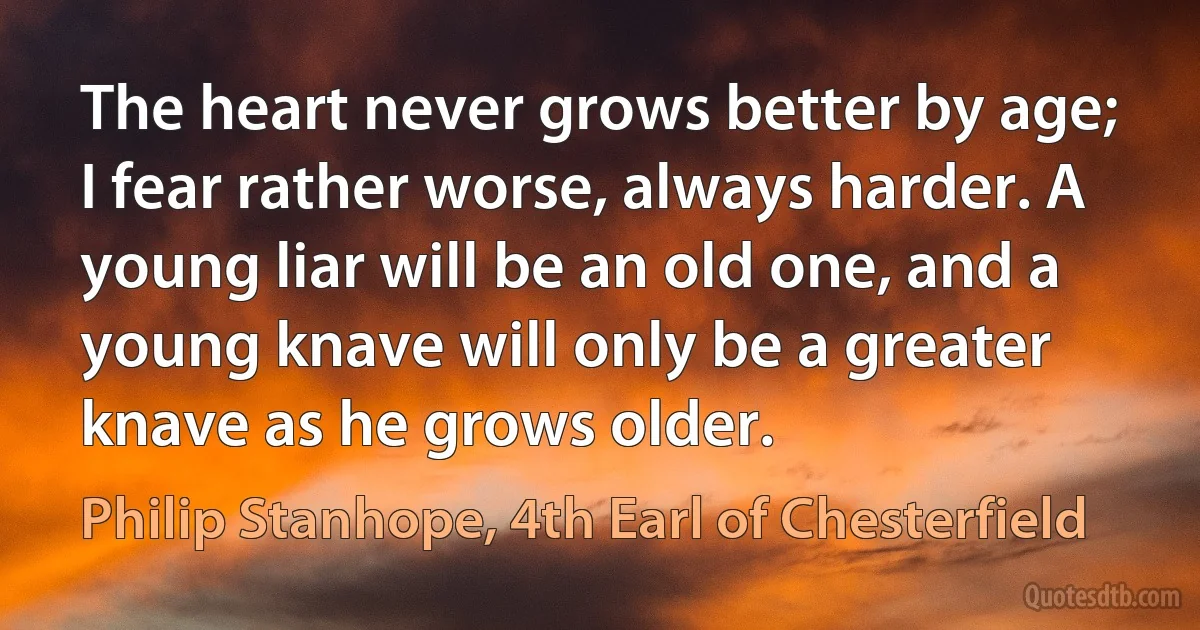 The heart never grows better by age; I fear rather worse, always harder. A young liar will be an old one, and a young knave will only be a greater knave as he grows older. (Philip Stanhope, 4th Earl of Chesterfield)