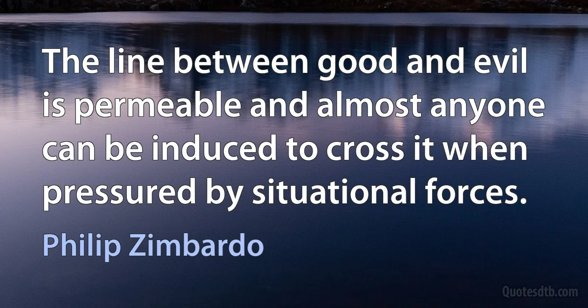 The line between good and evil is permeable and almost anyone can be induced to cross it when pressured by situational forces. (Philip Zimbardo)