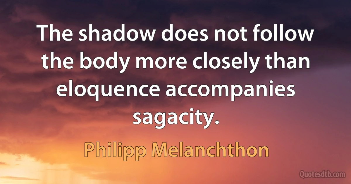 The shadow does not follow the body more closely than eloquence accompanies sagacity. (Philipp Melanchthon)