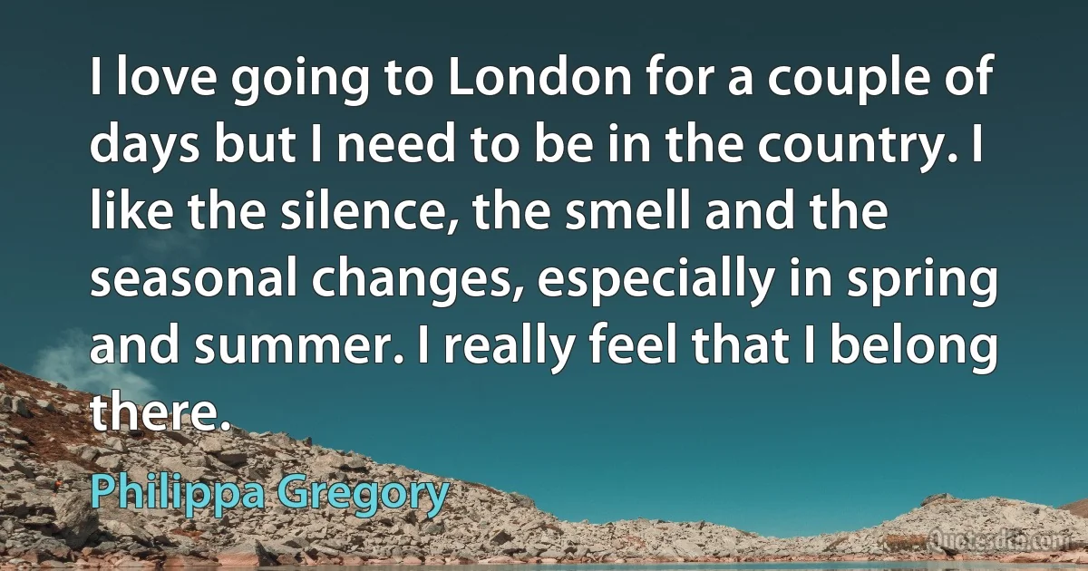 I love going to London for a couple of days but I need to be in the country. I like the silence, the smell and the seasonal changes, especially in spring and summer. I really feel that I belong there. (Philippa Gregory)