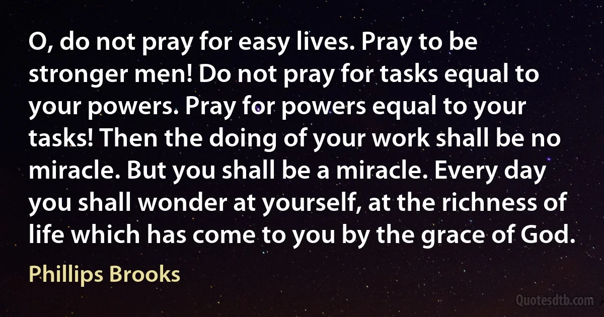 O, do not pray for easy lives. Pray to be stronger men! Do not pray for tasks equal to your powers. Pray for powers equal to your tasks! Then the doing of your work shall be no miracle. But you shall be a miracle. Every day you shall wonder at yourself, at the richness of life which has come to you by the grace of God. (Phillips Brooks)