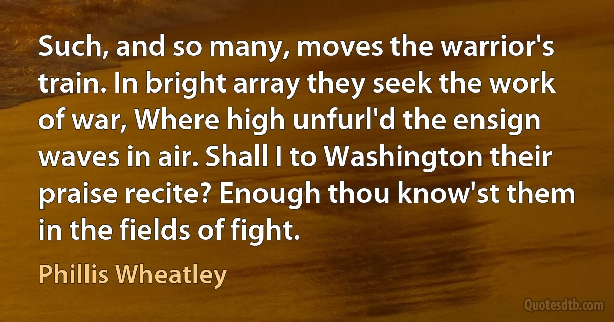 Such, and so many, moves the warrior's train. In bright array they seek the work of war, Where high unfurl'd the ensign waves in air. Shall I to Washington their praise recite? Enough thou know'st them in the fields of fight. (Phillis Wheatley)