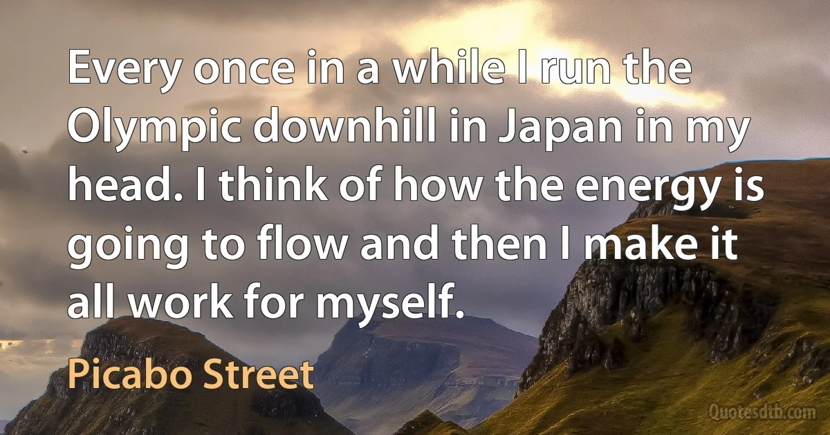 Every once in a while I run the Olympic downhill in Japan in my head. I think of how the energy is going to flow and then I make it all work for myself. (Picabo Street)