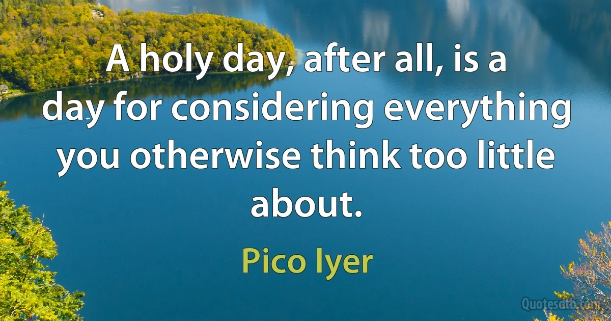 A holy day, after all, is a day for considering everything you otherwise think too little about. (Pico Iyer)