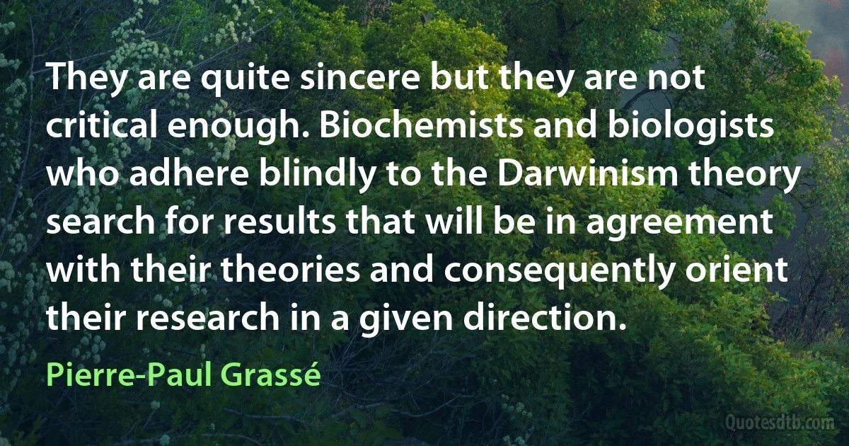 They are quite sincere but they are not critical enough. Biochemists and biologists who adhere blindly to the Darwinism theory search for results that will be in agreement with their theories and consequently orient their research in a given direction. (Pierre-Paul Grassé)