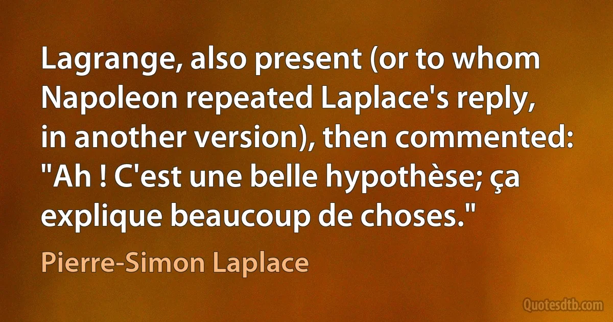 Lagrange, also present (or to whom Napoleon repeated Laplace's reply, in another version), then commented: "Ah ! C'est une belle hypothèse; ça explique beaucoup de choses." (Pierre-Simon Laplace)