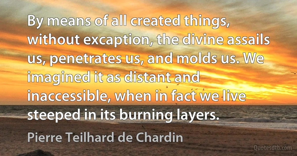 By means of all created things, without excaption, the divine assails us, penetrates us, and molds us. We imagined it as distant and inaccessible, when in fact we live steeped in its burning layers. (Pierre Teilhard de Chardin)