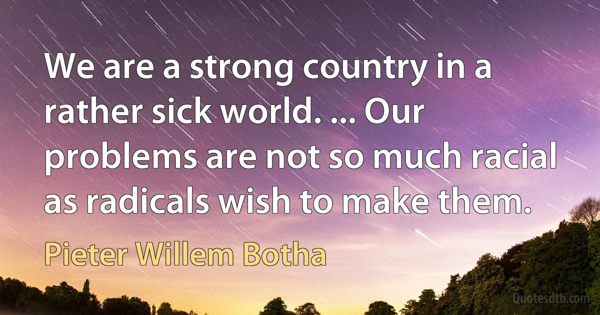 We are a strong country in a rather sick world. ... Our problems are not so much racial as radicals wish to make them. (Pieter Willem Botha)