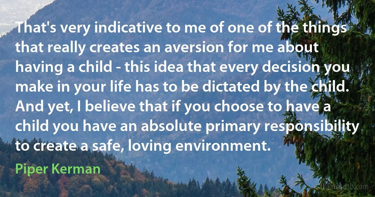 That's very indicative to me of one of the things that really creates an aversion for me about having a child - this idea that every decision you make in your life has to be dictated by the child. And yet, I believe that if you choose to have a child you have an absolute primary responsibility to create a safe, loving environment. (Piper Kerman)