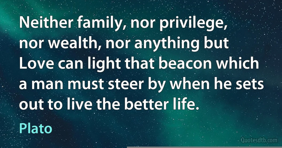 Neither family, nor privilege, nor wealth, nor anything but Love can light that beacon which a man must steer by when he sets out to live the better life. (Plato)