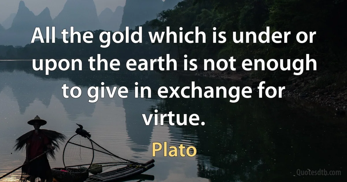 All the gold which is under or upon the earth is not enough to give in exchange for virtue. (Plato)