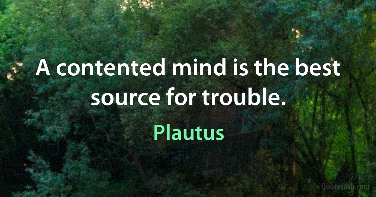 A contented mind is the best source for trouble. (Plautus)