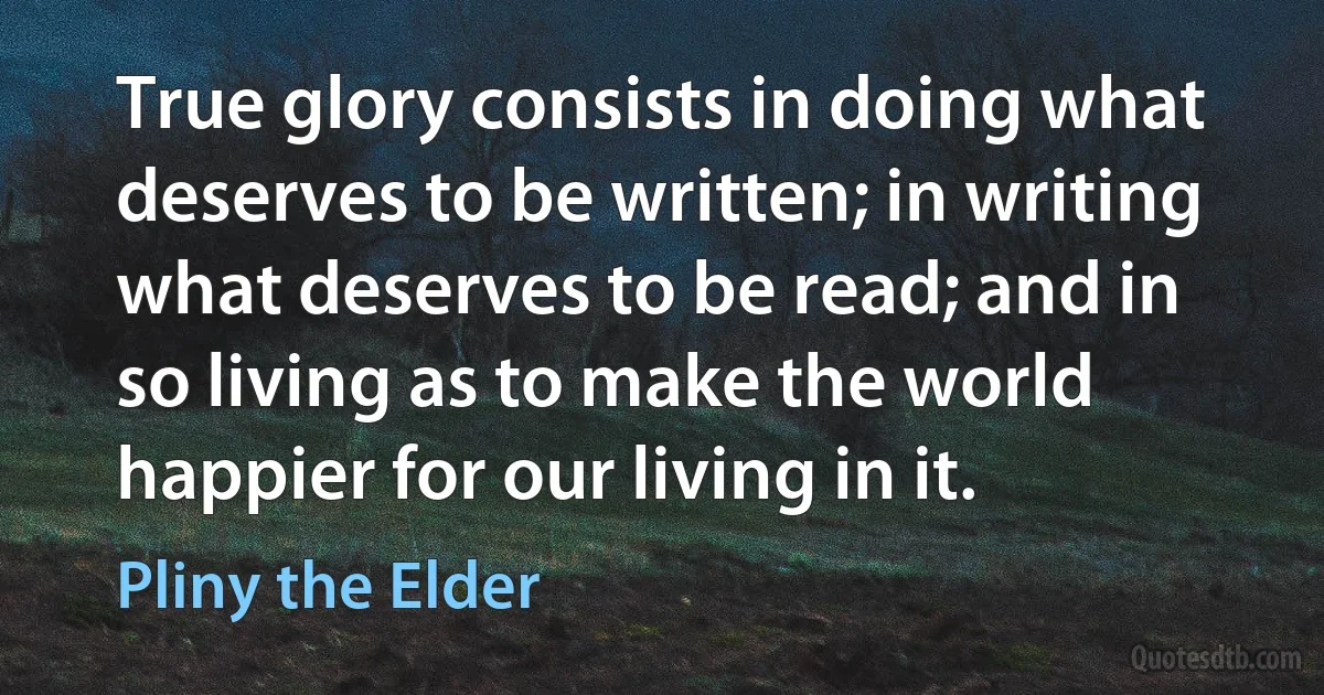 True glory consists in doing what deserves to be written; in writing what deserves to be read; and in so living as to make the world happier for our living in it. (Pliny the Elder)