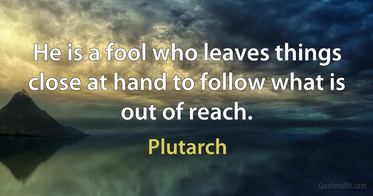 He is a fool who leaves things close at hand to follow what is out of reach. (Plutarch)