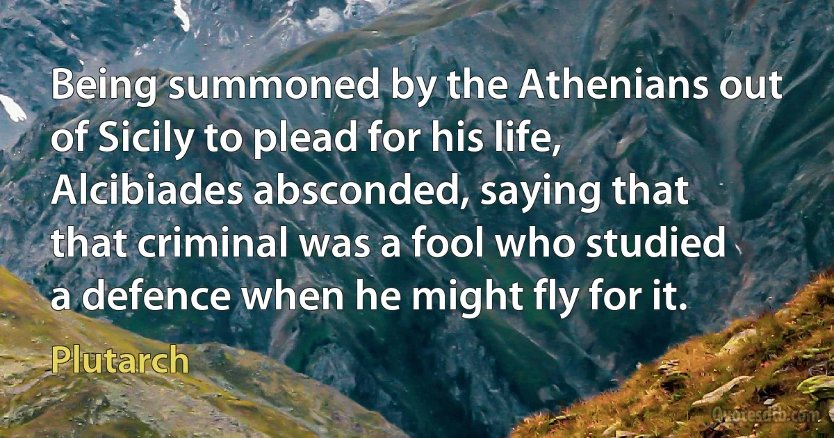 Being summoned by the Athenians out of Sicily to plead for his life, Alcibiades absconded, saying that that criminal was a fool who studied a defence when he might fly for it. (Plutarch)