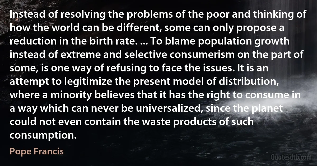 Instead of resolving the problems of the poor and thinking of how the world can be different, some can only propose a reduction in the birth rate. ... To blame population growth instead of extreme and selective consumerism on the part of some, is one way of refusing to face the issues. It is an attempt to legitimize the present model of distribution, where a minority believes that it has the right to consume in a way which can never be universalized, since the planet could not even contain the waste products of such consumption. (Pope Francis)