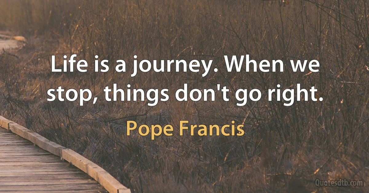 Life is a journey. When we stop, things don't go right. (Pope Francis)