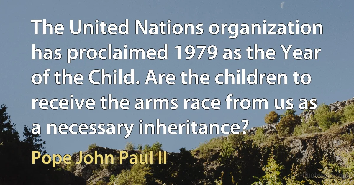 The United Nations organization has proclaimed 1979 as the Year of the Child. Are the children to receive the arms race from us as a necessary inheritance? (Pope John Paul II)