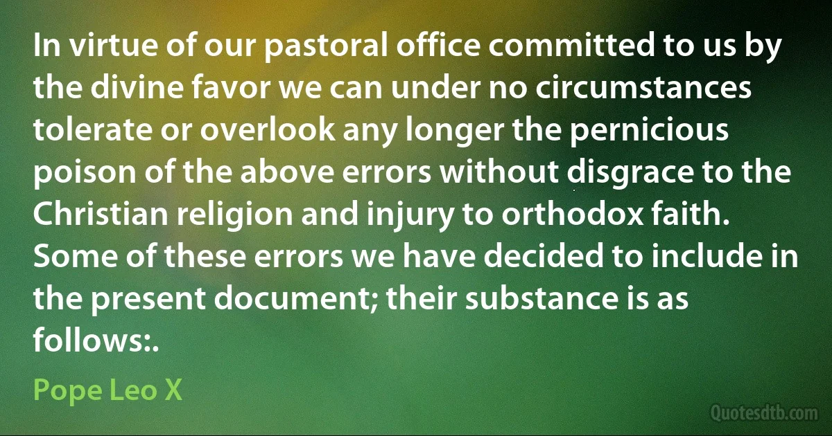 In virtue of our pastoral office committed to us by the divine favor we can under no circumstances tolerate or overlook any longer the pernicious poison of the above errors without disgrace to the Christian religion and injury to orthodox faith. Some of these errors we have decided to include in the present document; their substance is as follows:. (Pope Leo X)