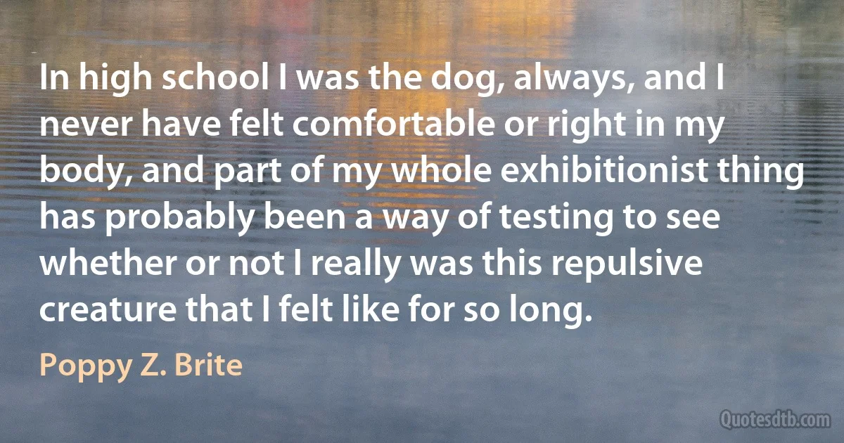 In high school I was the dog, always, and I never have felt comfortable or right in my body, and part of my whole exhibitionist thing has probably been a way of testing to see whether or not I really was this repulsive creature that I felt like for so long. (Poppy Z. Brite)