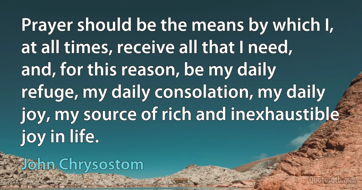 Prayer should be the means by which I, at all times, receive all that I need, and, for this reason, be my daily refuge, my daily consolation, my daily joy, my source of rich and inexhaustible joy in life. (John Chrysostom)