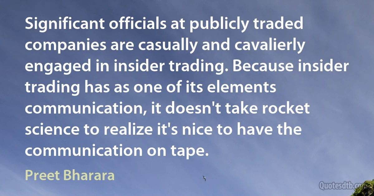 Significant officials at publicly traded companies are casually and cavalierly engaged in insider trading. Because insider trading has as one of its elements communication, it doesn't take rocket science to realize it's nice to have the communication on tape. (Preet Bharara)