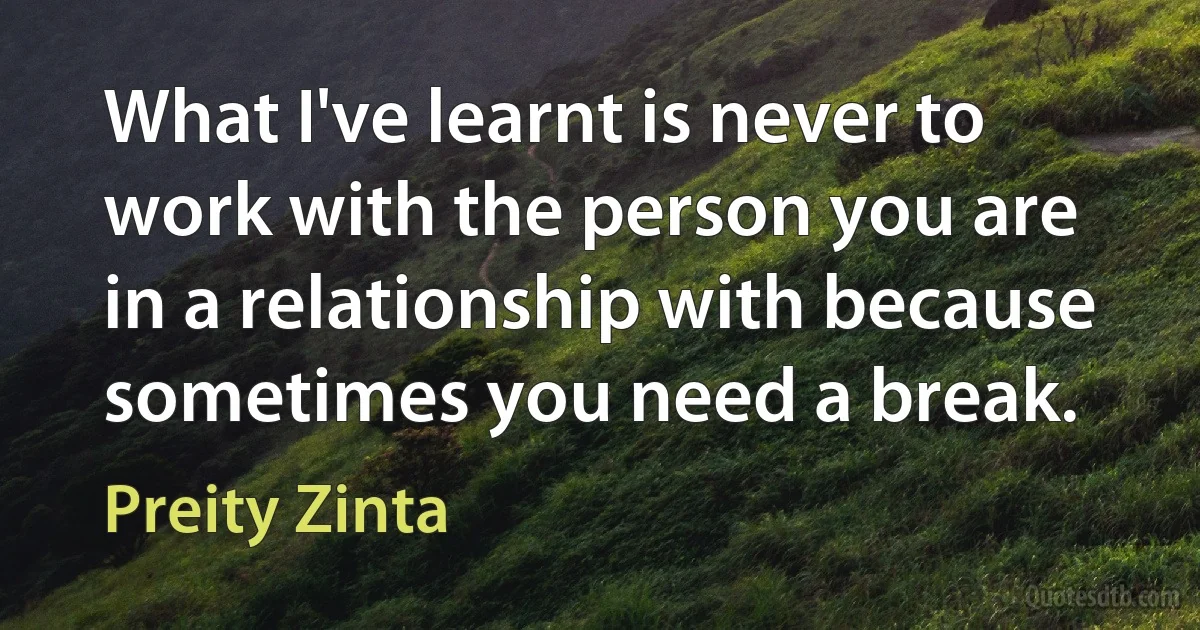 What I've learnt is never to work with the person you are in a relationship with because sometimes you need a break. (Preity Zinta)