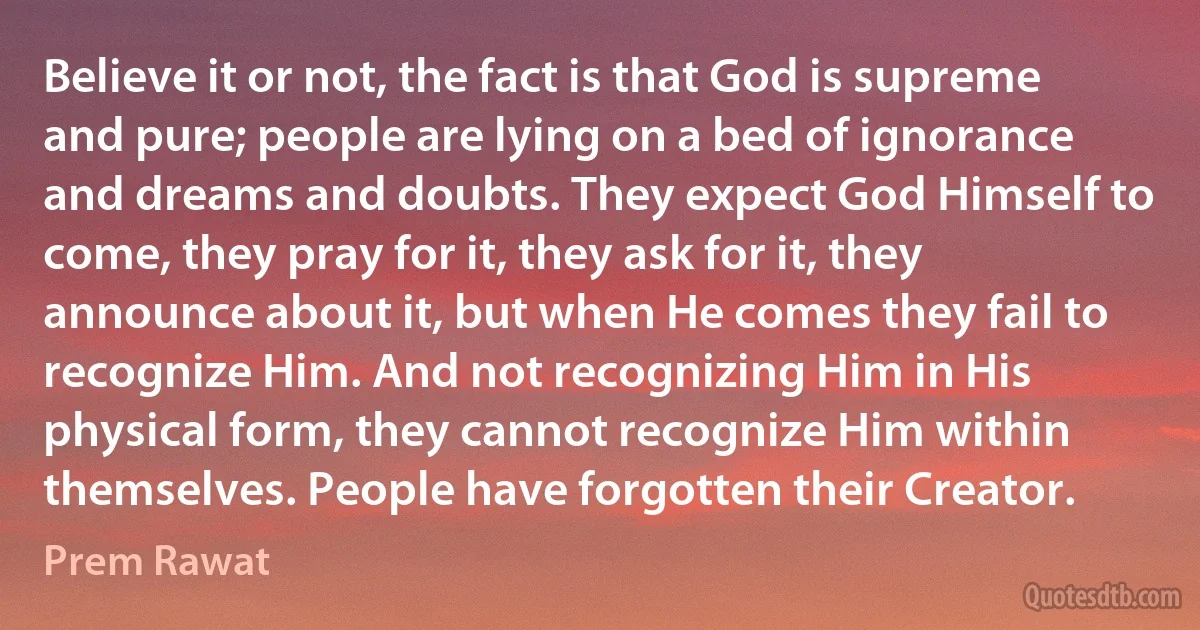 Believe it or not, the fact is that God is supreme and pure; people are lying on a bed of ignorance and dreams and doubts. They expect God Himself to come, they pray for it, they ask for it, they announce about it, but when He comes they fail to recognize Him. And not recognizing Him in His physical form, they cannot recognize Him within themselves. People have forgotten their Creator. (Prem Rawat)