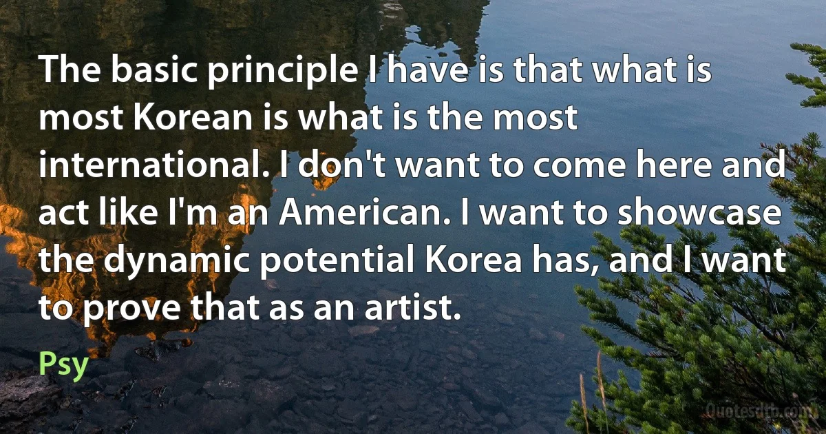 The basic principle I have is that what is most Korean is what is the most international. I don't want to come here and act like I'm an American. I want to showcase the dynamic potential Korea has, and I want to prove that as an artist. (Psy)