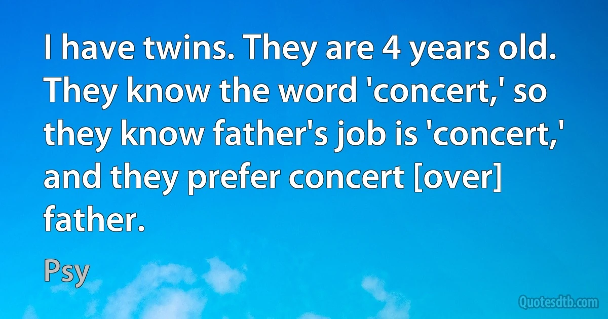 I have twins. They are 4 years old. They know the word 'concert,' so they know father's job is 'concert,' and they prefer concert [over] father. (Psy)