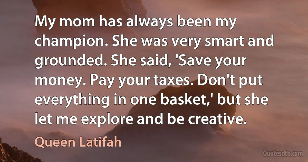 My mom has always been my champion. She was very smart and grounded. She said, 'Save your money. Pay your taxes. Don't put everything in one basket,' but she let me explore and be creative. (Queen Latifah)