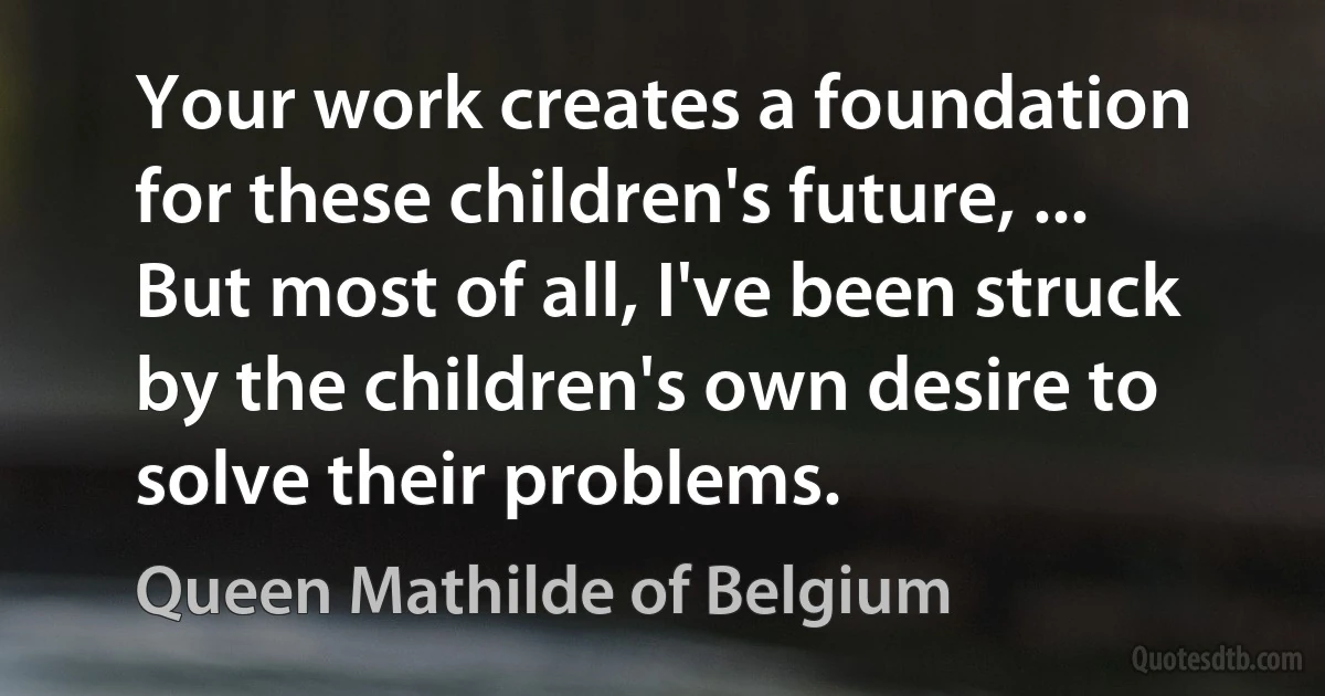 Your work creates a foundation for these children's future, ... But most of all, I've been struck by the children's own desire to solve their problems. (Queen Mathilde of Belgium)