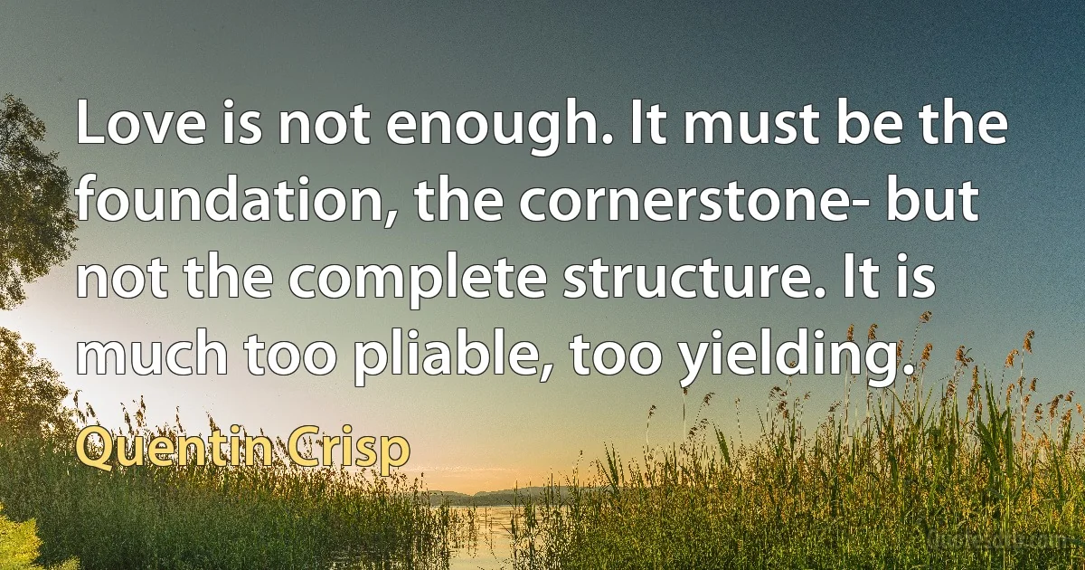 Love is not enough. It must be the foundation, the cornerstone- but not the complete structure. It is much too pliable, too yielding. (Quentin Crisp)