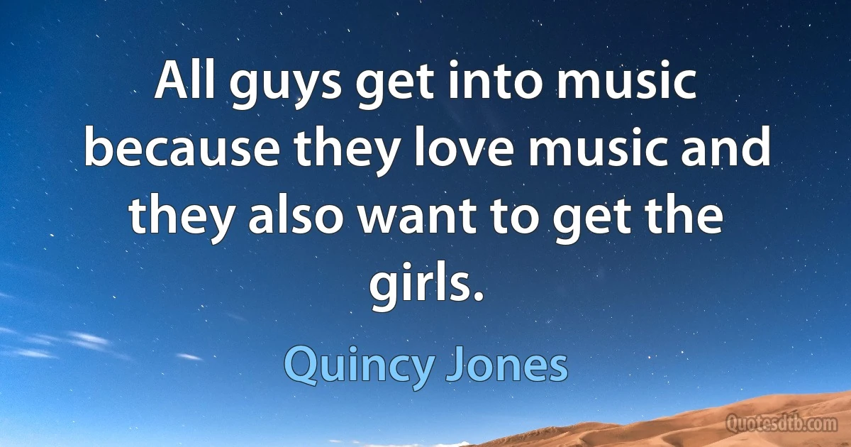 All guys get into music because they love music and they also want to get the girls. (Quincy Jones)