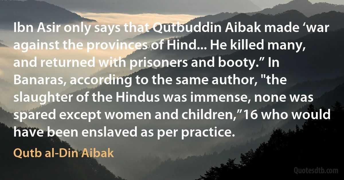 Ibn Asir only says that Qutbuddin Aibak made ‘war against the provinces of Hind... He killed many, and returned with prisoners and booty.” In Banaras, according to the same author, "the slaughter of the Hindus was immense, none was spared except women and children,”16 who would have been enslaved as per practice. (Qutb al-Din Aibak)