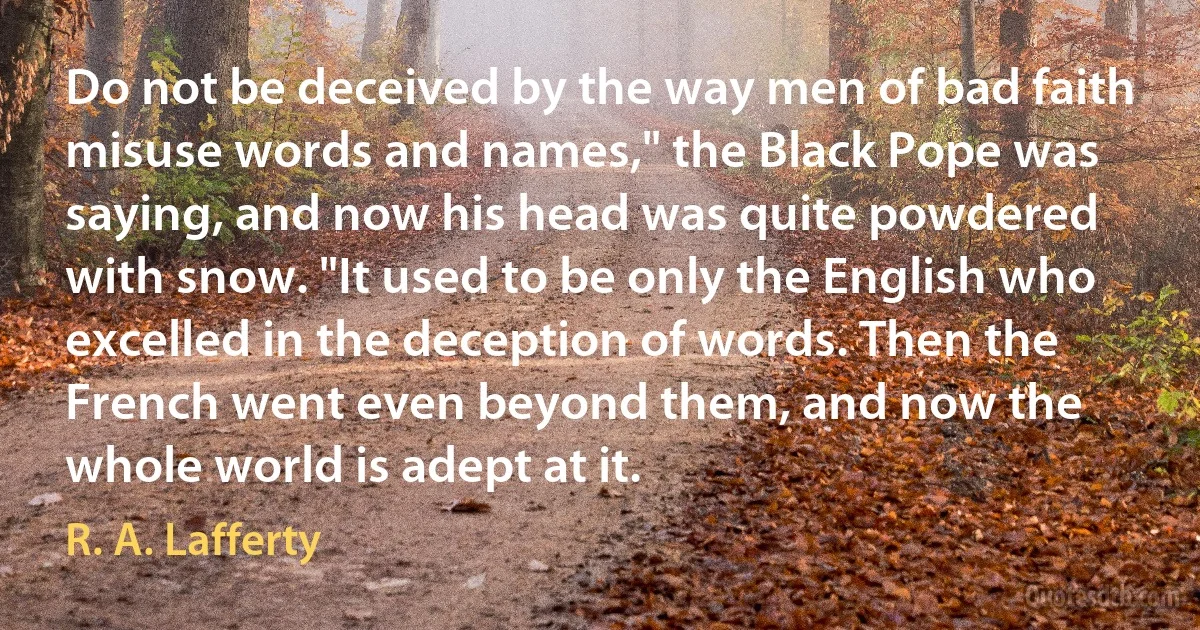 Do not be deceived by the way men of bad faith misuse words and names," the Black Pope was saying, and now his head was quite powdered with snow. "It used to be only the English who excelled in the deception of words. Then the French went even beyond them, and now the whole world is adept at it. (R. A. Lafferty)