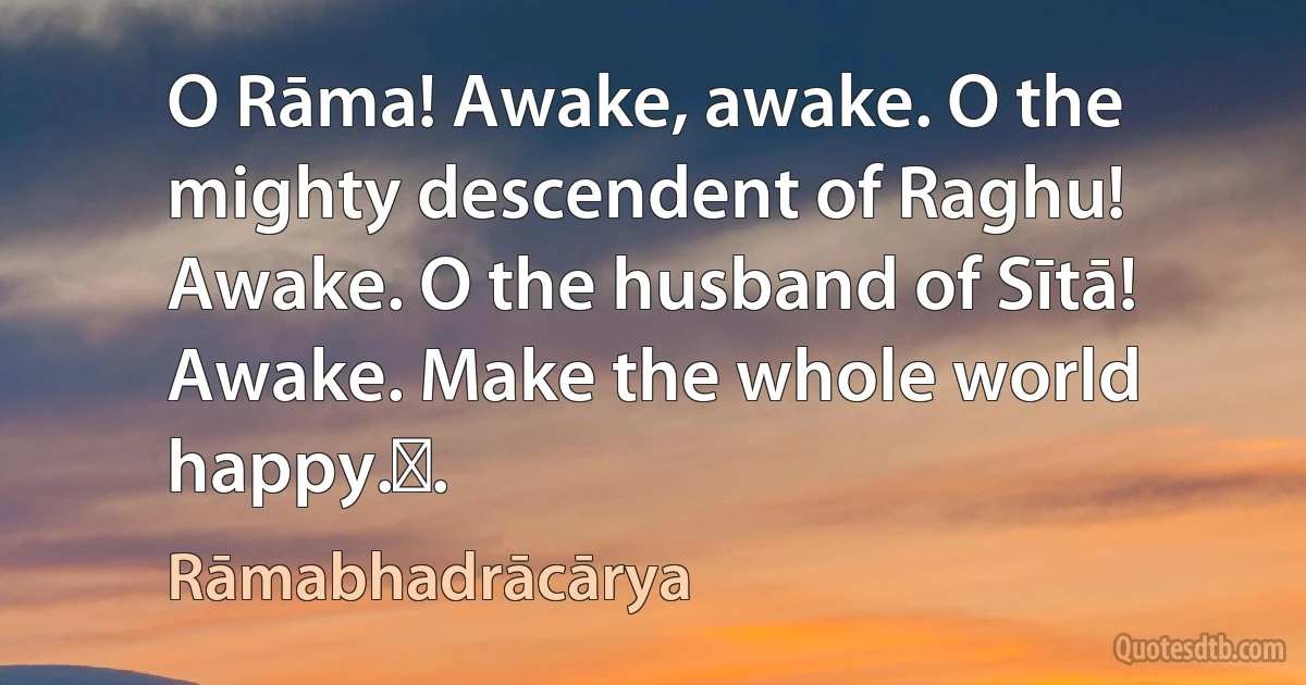 O Rāma! Awake, awake. O the mighty descendent of Raghu! Awake. O the husband of Sītā! Awake. Make the whole world happy.॥. (Rāmabhadrācārya)