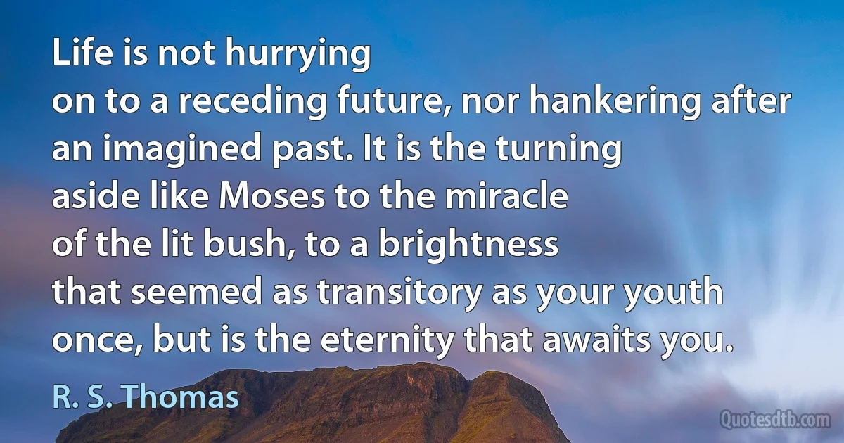 Life is not hurrying
on to a receding future, nor hankering after
an imagined past. It is the turning
aside like Moses to the miracle
of the lit bush, to a brightness
that seemed as transitory as your youth
once, but is the eternity that awaits you. (R. S. Thomas)