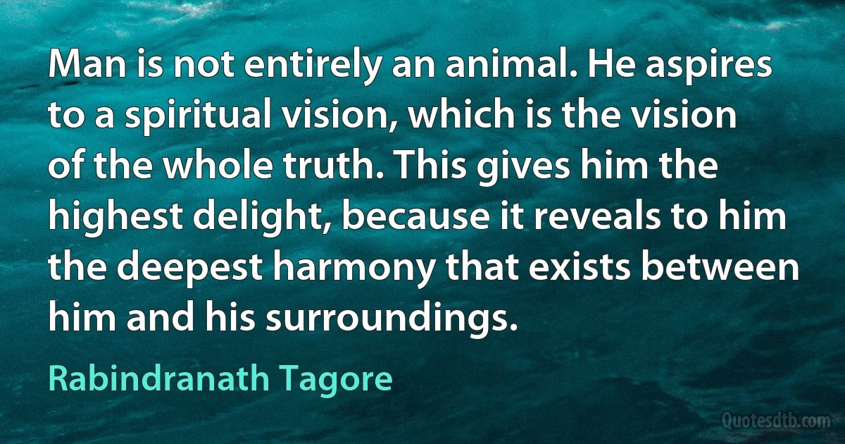 Man is not entirely an animal. He aspires to a spiritual vision, which is the vision of the whole truth. This gives him the highest delight, because it reveals to him the deepest harmony that exists between him and his surroundings. (Rabindranath Tagore)