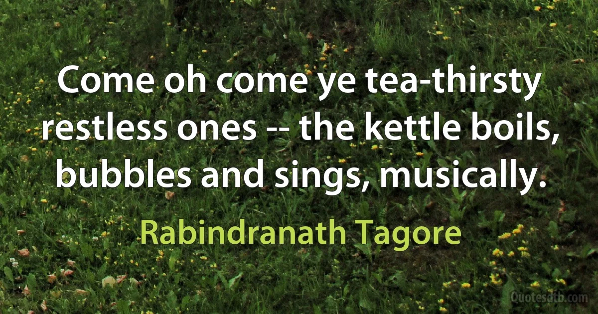 Come oh come ye tea-thirsty restless ones -- the kettle boils, bubbles and sings, musically. (Rabindranath Tagore)