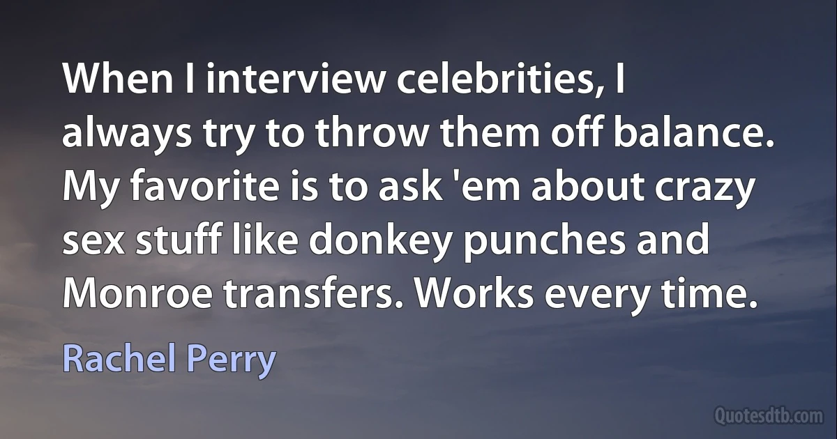 When I interview celebrities, I always try to throw them off balance. My favorite is to ask 'em about crazy sex stuff like donkey punches and Monroe transfers. Works every time. (Rachel Perry)