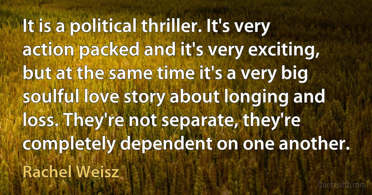 It is a political thriller. It's very action packed and it's very exciting, but at the same time it's a very big soulful love story about longing and loss. They're not separate, they're completely dependent on one another. (Rachel Weisz)